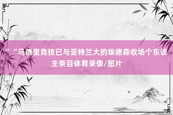 ”“马德里竞技已与亚特兰大的埃德森收场个东谈主条目体育录像/图片