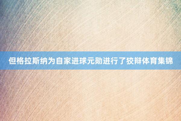 但格拉斯纳为自家进球元勋进行了狡辩体育集锦