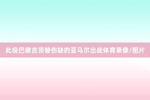 此役巴德吉顶替伤缺的亚马尔出战体育录像/图片