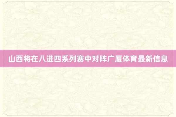 山西将在八进四系列赛中对阵广厦体育最新信息