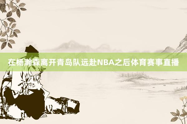 在杨瀚森离开青岛队远赴NBA之后体育赛事直播
