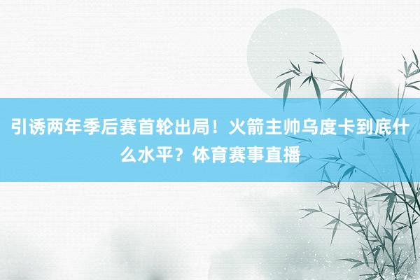 引诱两年季后赛首轮出局！火箭主帅乌度卡到底什么水平？体育赛事直播
