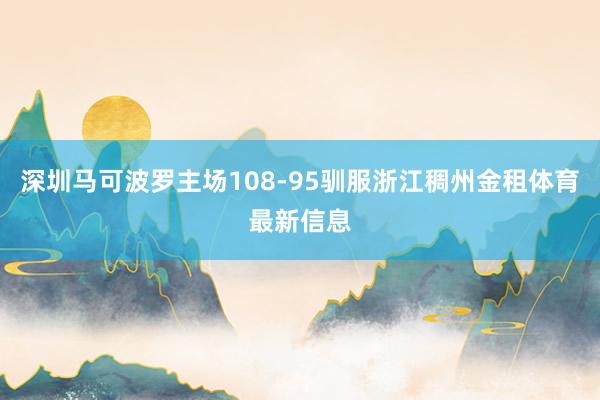 深圳马可波罗主场108-95驯服浙江稠州金租体育最新信息