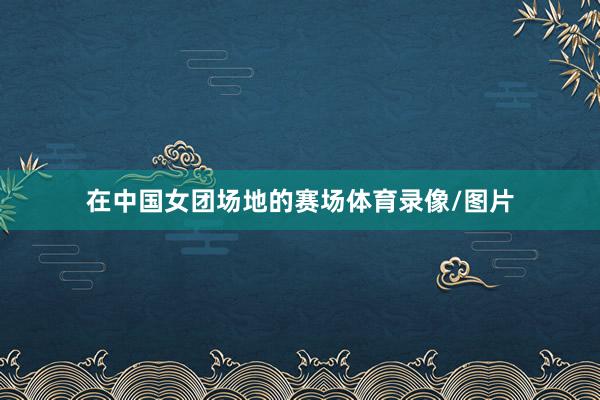 在中国女团场地的赛场体育录像/图片