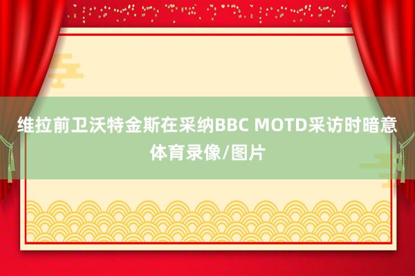 维拉前卫沃特金斯在采纳BBC MOTD采访时暗意体育录像/图片