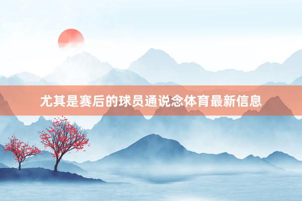 尤其是赛后的球员通说念体育最新信息