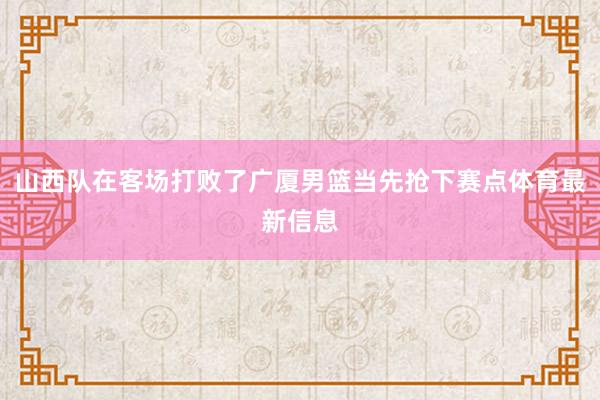 山西队在客场打败了广厦男篮当先抢下赛点体育最新信息