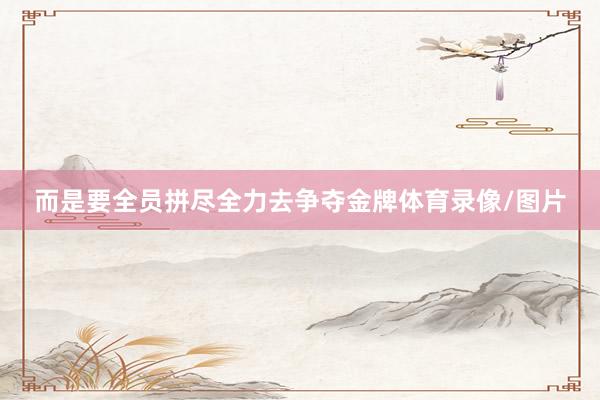 而是要全员拼尽全力去争夺金牌体育录像/图片