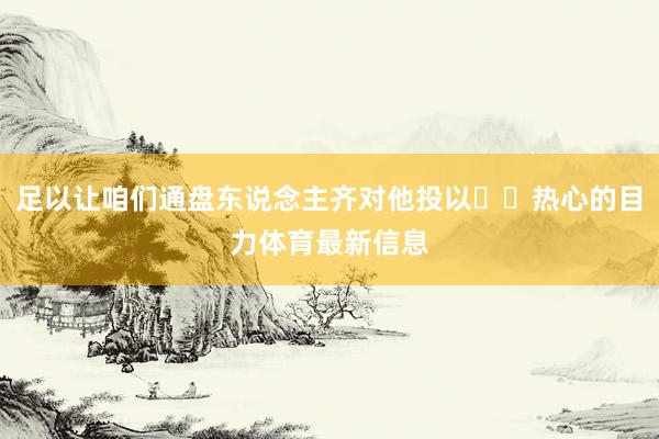足以让咱们通盘东说念主齐对他投以​​热心的目力体育最新信息
