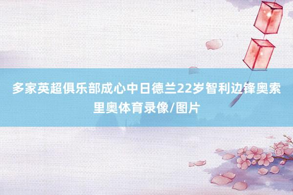 多家英超俱乐部成心中日德兰22岁智利边锋奥索里奥体育录像/图片