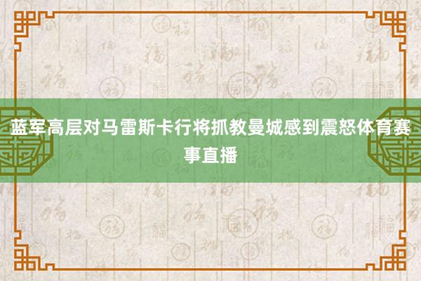 蓝军高层对马雷斯卡行将抓教曼城感到震怒体育赛事直播