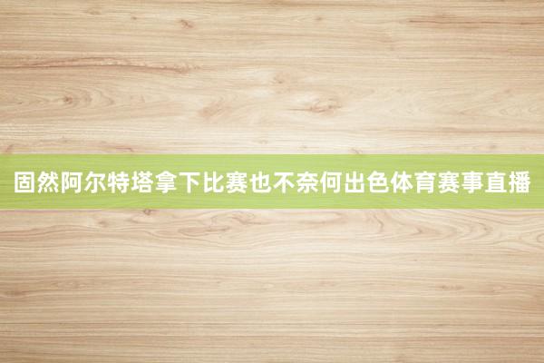 固然阿尔特塔拿下比赛也不奈何出色体育赛事直播