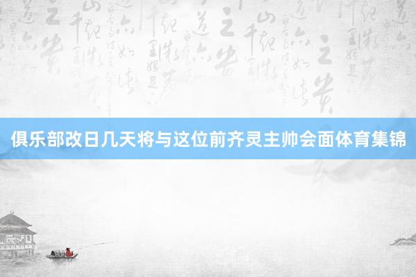 俱乐部改日几天将与这位前齐灵主帅会面体育集锦