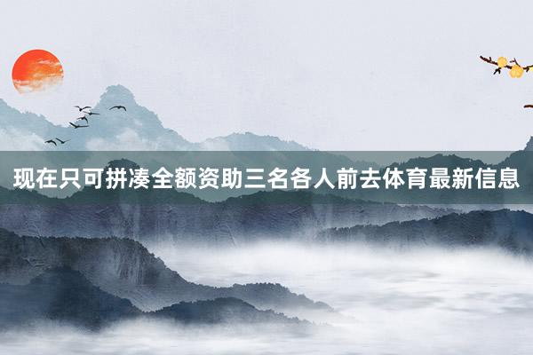 现在只可拼凑全额资助三名各人前去体育最新信息
