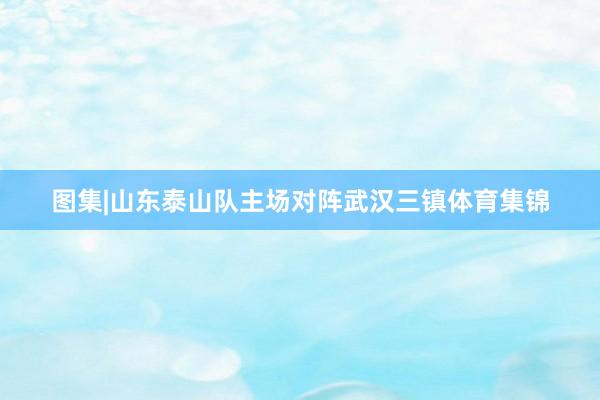 图集|山东泰山队主场对阵武汉三镇体育集锦