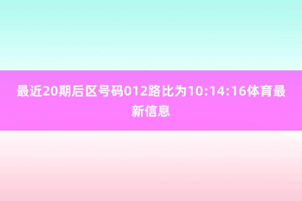 最近20期后区号码012路比为10:14:16体育最新信息