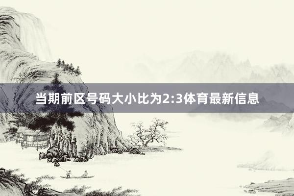 当期前区号码大小比为2:3体育最新信息