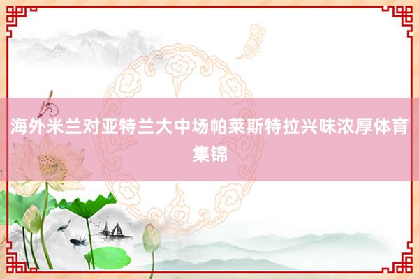 海外米兰对亚特兰大中场帕莱斯特拉兴味浓厚体育集锦