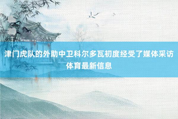 津门虎队的外助中卫科尔多瓦初度经受了媒体采访体育最新信息
