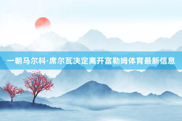 一朝马尔科·席尔瓦决定离开富勒姆体育最新信息