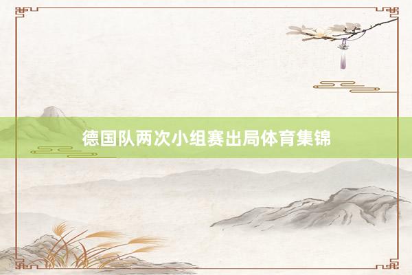 德国队两次小组赛出局体育集锦