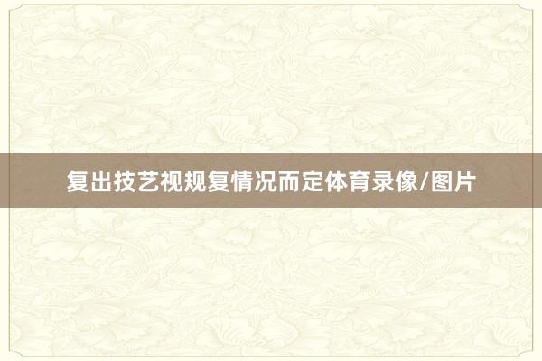 复出技艺视规复情况而定体育录像/图片