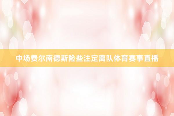 中场费尔南德斯险些注定离队体育赛事直播