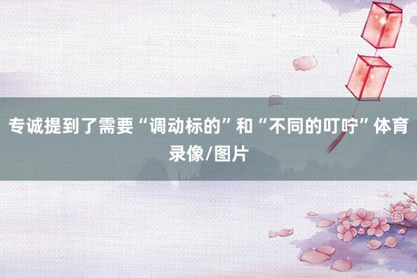 专诚提到了需要“调动标的”和“不同的叮咛”体育录像/图片