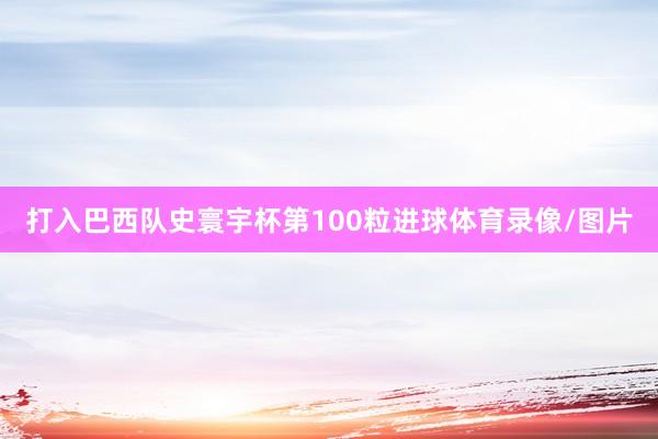 打入巴西队史寰宇杯第100粒进球体育录像/图片