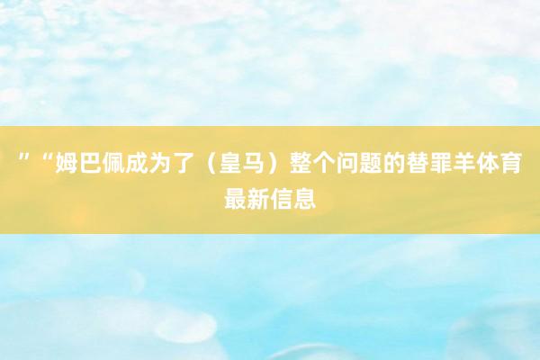 ”“姆巴佩成为了（皇马）整个问题的替罪羊体育最新信息
