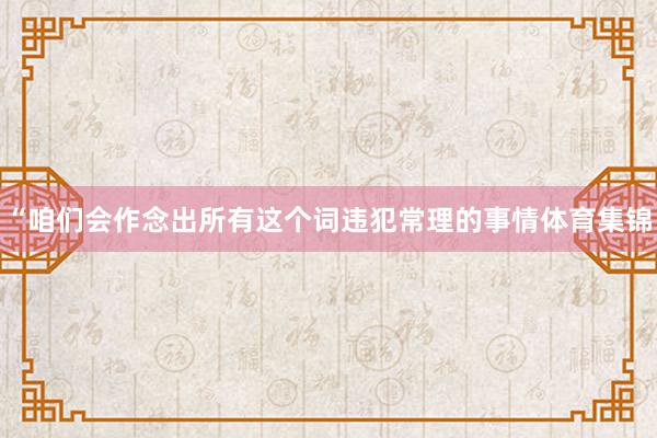 “咱们会作念出所有这个词违犯常理的事情体育集锦