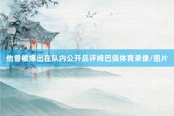 他曾被爆出在队内公开品评姆巴佩体育录像/图片