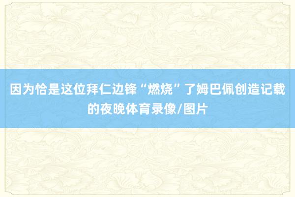 因为恰是这位拜仁边锋“燃烧”了姆巴佩创造记载的夜晚体育录像/图片