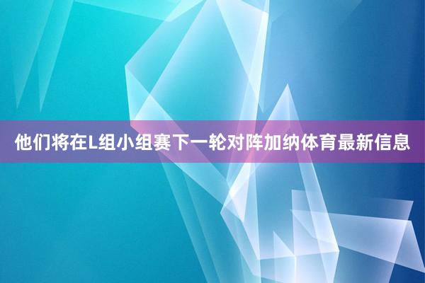 他们将在L组小组赛下一轮对阵加纳体育最新信息