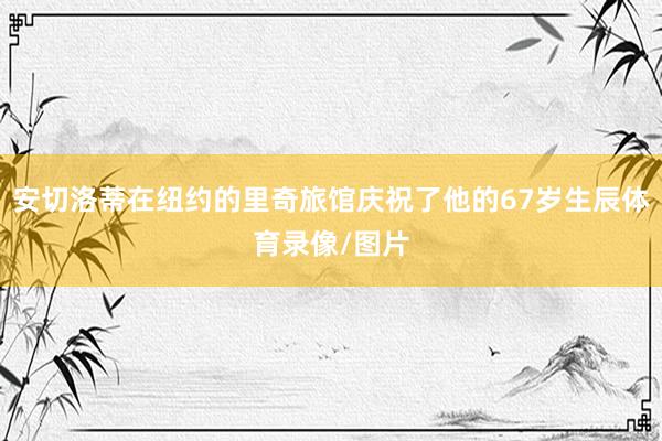 安切洛蒂在纽约的里奇旅馆庆祝了他的67岁生辰体育录像/图片