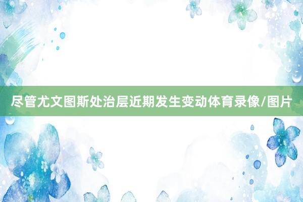 尽管尤文图斯处治层近期发生变动体育录像/图片