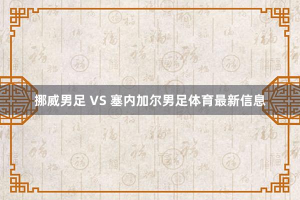 挪威男足 VS 塞内加尔男足体育最新信息