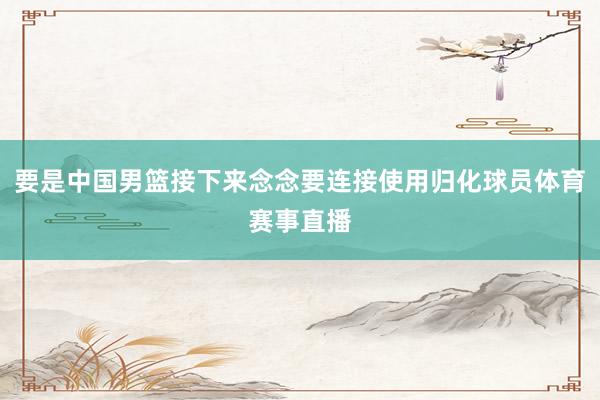 要是中国男篮接下来念念要连接使用归化球员体育赛事直播
