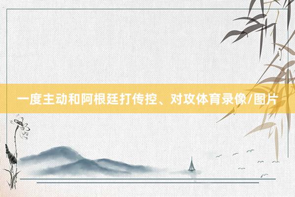 一度主动和阿根廷打传控、对攻体育录像/图片