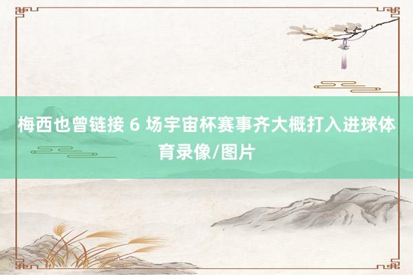 梅西也曾链接 6 场宇宙杯赛事齐大概打入进球体育录像/图片