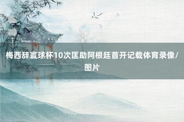 梅西辞寰球杯10次匡助阿根廷首开记载体育录像/图片