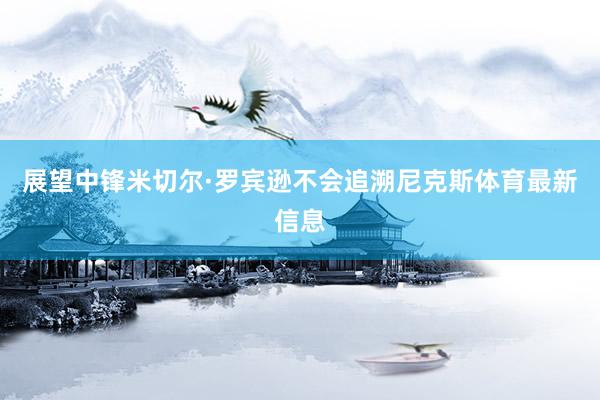 展望中锋米切尔·罗宾逊不会追溯尼克斯体育最新信息