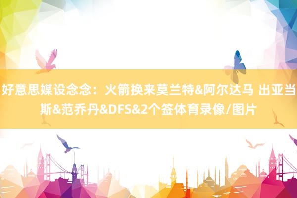 好意思媒设念念：火箭换来莫兰特&阿尔达马 出亚当斯&范乔丹&DFS&2个签体育录像/图片